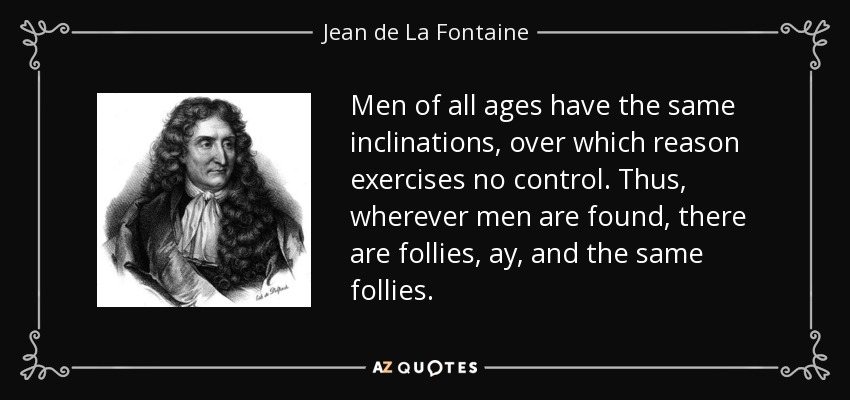 Men of all ages have the same inclinations, over which reason exercises no control. Thus, wherever men are found, there are follies, ay, and the same follies. - Jean de La Fontaine