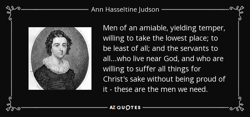 Men of an amiable, yielding temper, willing to take the lowest place; to be least of all; and the servants to all...who live near God, and who are willing to suffer all things for Christ's sake without being proud of it - these are the men we need. - Ann Hasseltine Judson