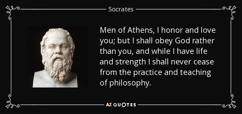 Men of Athens, I honor and love you; but I shall obey God rather than you, and while I have life and strength I shall never cease from the practice and teaching of philosophy. - Socrates