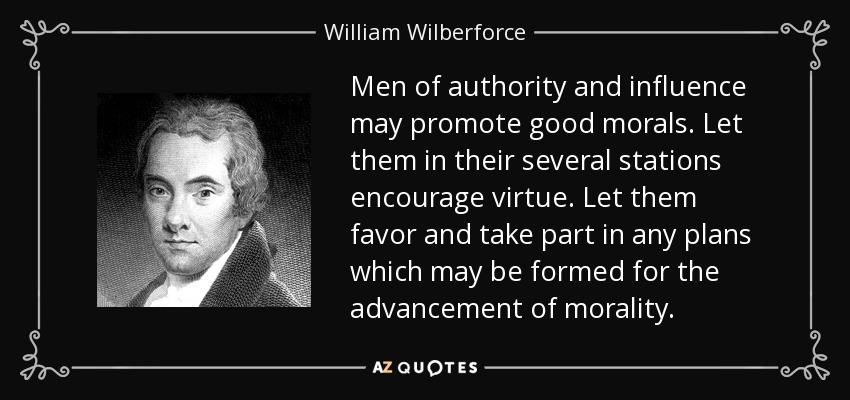 Men of authority and influence may promote good morals. Let them in their several stations encourage virtue. Let them favor and take part in any plans which may be formed for the advancement of morality. - William Wilberforce