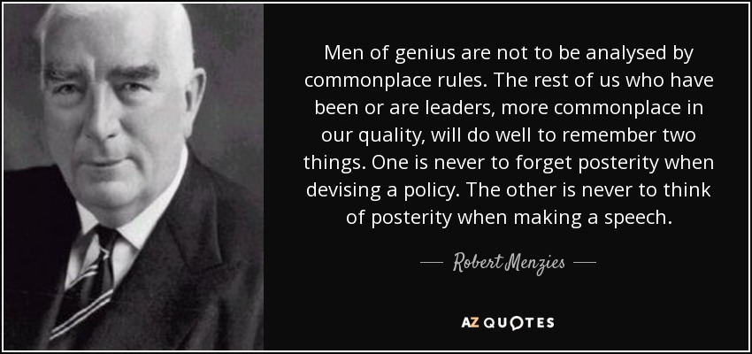 Men of genius are not to be analysed by commonplace rules. The rest of us who have been or are leaders, more commonplace in our quality, will do well to remember two things. One is never to forget posterity when devising a policy. The other is never to think of posterity when making a speech. - Robert Menzies