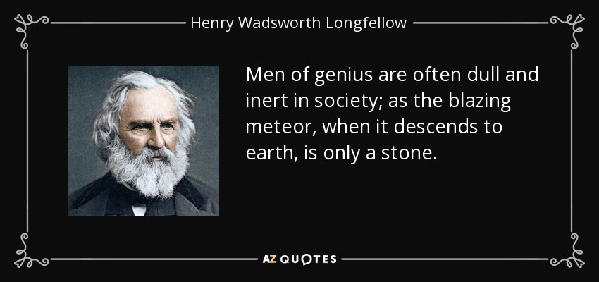 Men of genius are often dull and inert in society; as the blazing meteor, when it descends to earth, is only a stone. - Henry Wadsworth Longfellow