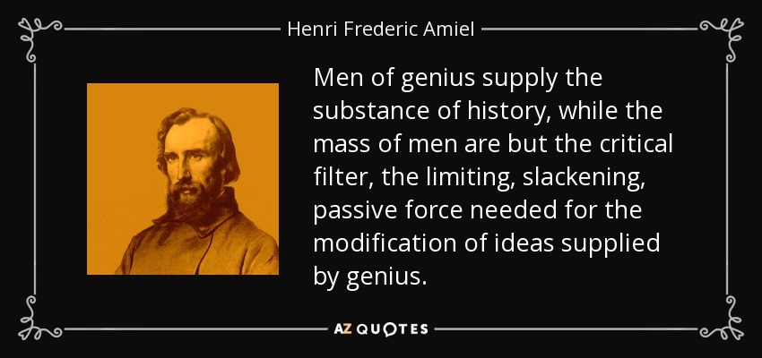 Men of genius supply the substance of history, while the mass of men are but the critical filter, the limiting, slackening, passive force needed for the modification of ideas supplied by genius. - Henri Frederic Amiel