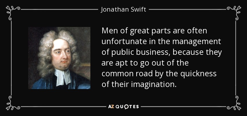 Men of great parts are often unfortunate in the management of public business, because they are apt to go out of the common road by the quickness of their imagination. - Jonathan Swift