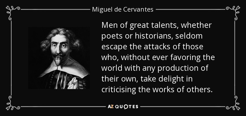 Men of great talents, whether poets or historians, seldom escape the attacks of those who, without ever favoring the world with any production of their own, take delight in criticising the works of others. - Miguel de Cervantes