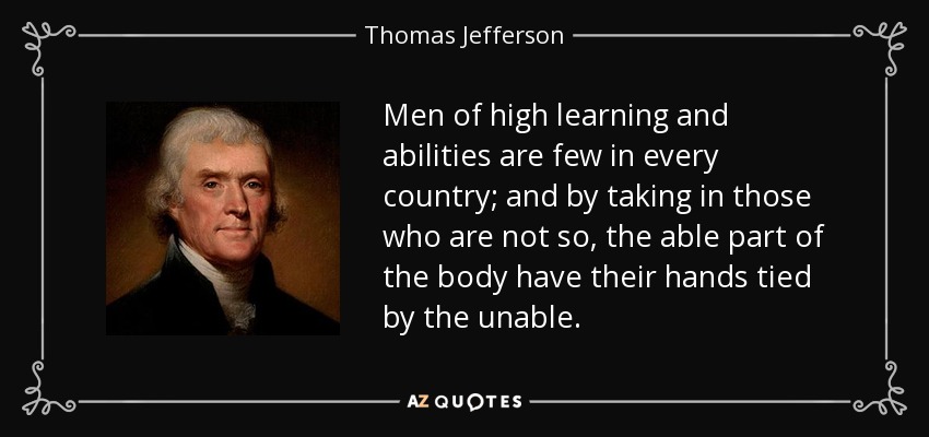 Men of high learning and abilities are few in every country; and by taking in those who are not so, the able part of the body have their hands tied by the unable. - Thomas Jefferson