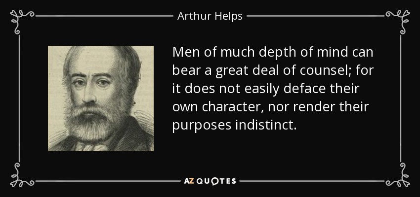 Men of much depth of mind can bear a great deal of counsel; for it does not easily deface their own character, nor render their purposes indistinct. - Arthur Helps