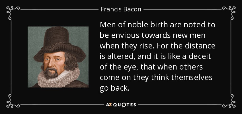 Men of noble birth are noted to be envious towards new men when they rise. For the distance is altered, and it is like a deceit of the eye, that when others come on they think themselves go back. - Francis Bacon