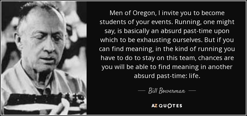 Men of Oregon, I invite you to become students of your events. Running, one might say, is basically an absurd past-time upon which to be exhausting ourselves. But if you can find meaning, in the kind of running you have to do to stay on this team, chances are you will be able to find meaning in another absurd past-time: life. - Bill Bowerman