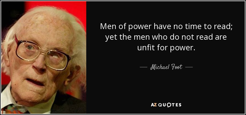 Men of power have no time to read; yet the men who do not read are unfit for power. - Michael Foot