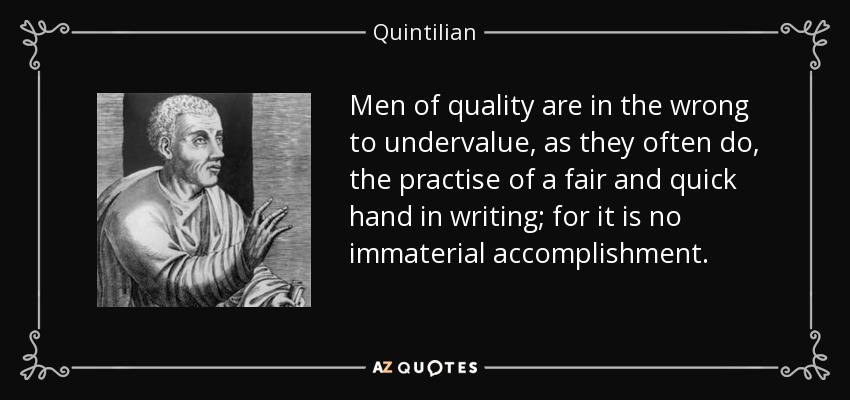 Men of quality are in the wrong to undervalue, as they often do, the practise of a fair and quick hand in writing; for it is no immaterial accomplishment. - Quintilian