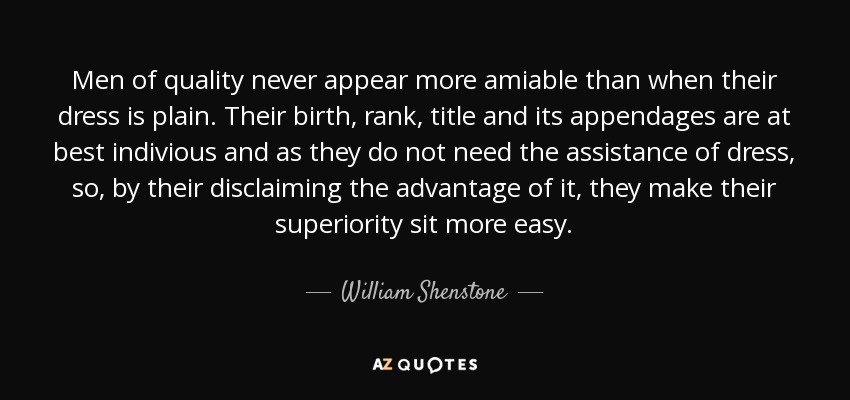 Men of quality never appear more amiable than when their dress is plain. Their birth, rank, title and its appendages are at best indivious and as they do not need the assistance of dress, so, by their disclaiming the advantage of it, they make their superiority sit more easy. - William Shenstone