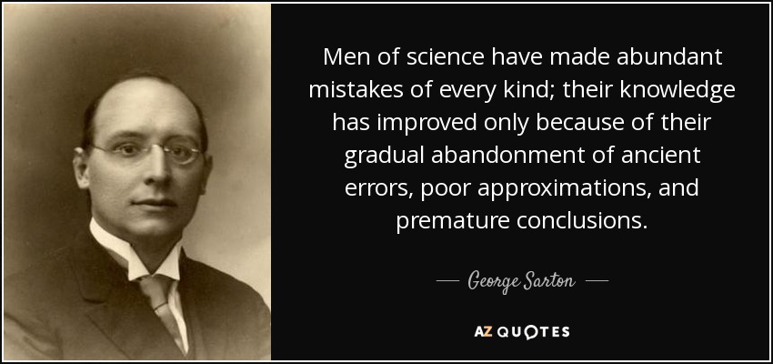 Men of science have made abundant mistakes of every kind; their knowledge has improved only because of their gradual abandonment of ancient errors, poor approximations, and premature conclusions. - George Sarton