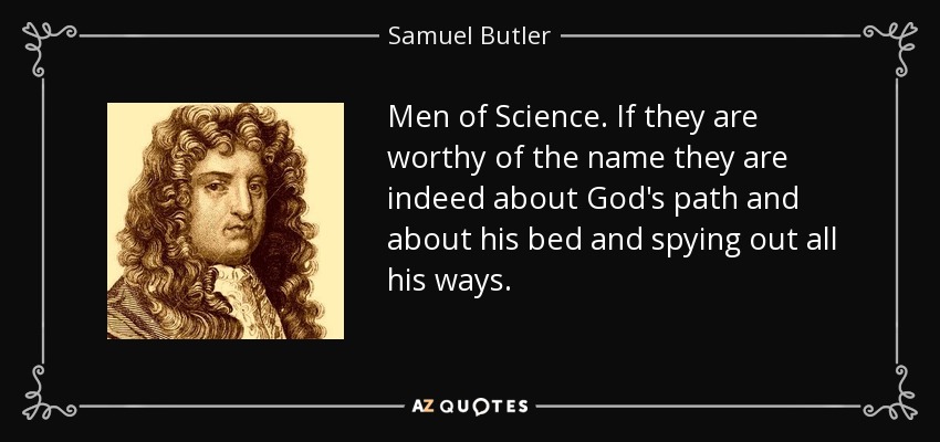 Men of Science. If they are worthy of the name they are indeed about God's path and about his bed and spying out all his ways. - Samuel Butler
