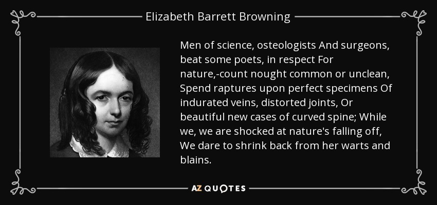 Men of science, osteologists And surgeons, beat some poets, in respect For nature,-count nought common or unclean, Spend raptures upon perfect specimens Of indurated veins, distorted joints, Or beautiful new cases of curved spine; While we, we are shocked at nature's falling off, We dare to shrink back from her warts and blains. - Elizabeth Barrett Browning