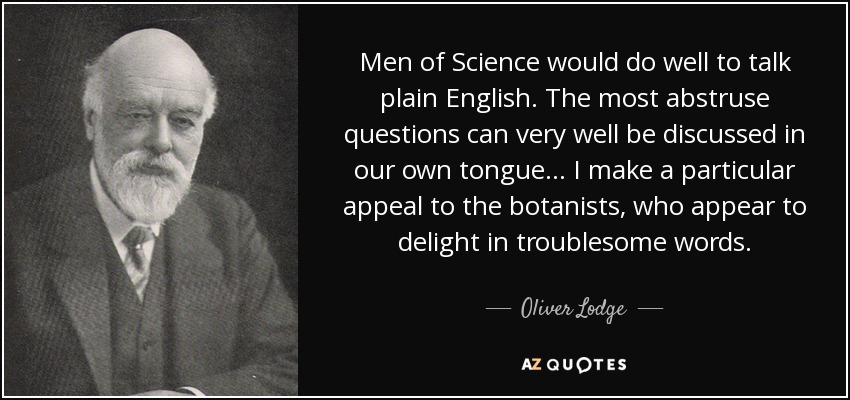 Men of Science would do well to talk plain English. The most abstruse questions can very well be discussed in our own tongue ... I make a particular appeal to the botanists, who appear to delight in troublesome words. - Oliver Lodge