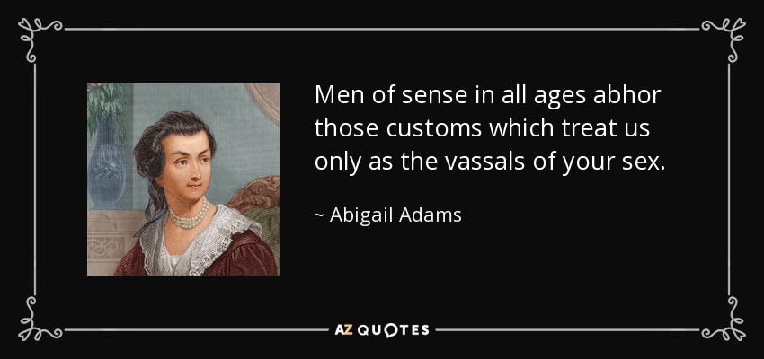 Men of sense in all ages abhor those customs which treat us only as the vassals of your sex. - Abigail Adams