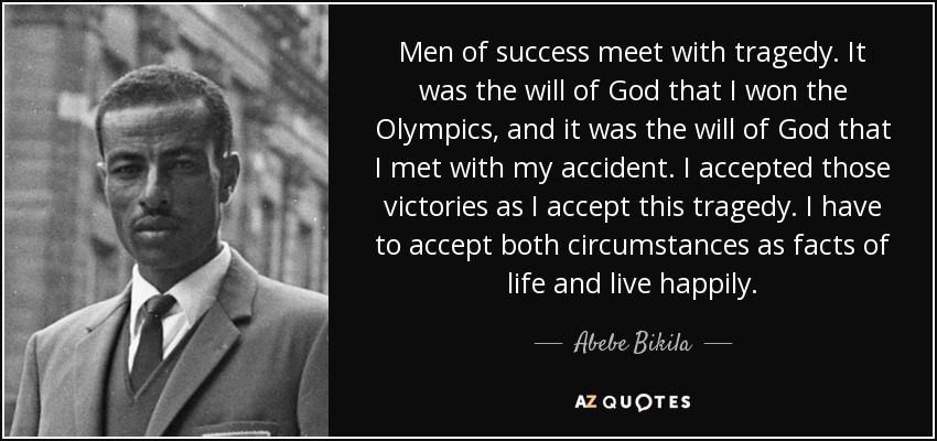 Men of success meet with tragedy. It was the will of God that I won the Olympics, and it was the will of God that I met with my accident. I accepted those victories as I accept this tragedy. I have to accept both circumstances as facts of life and live happily. - Abebe Bikila