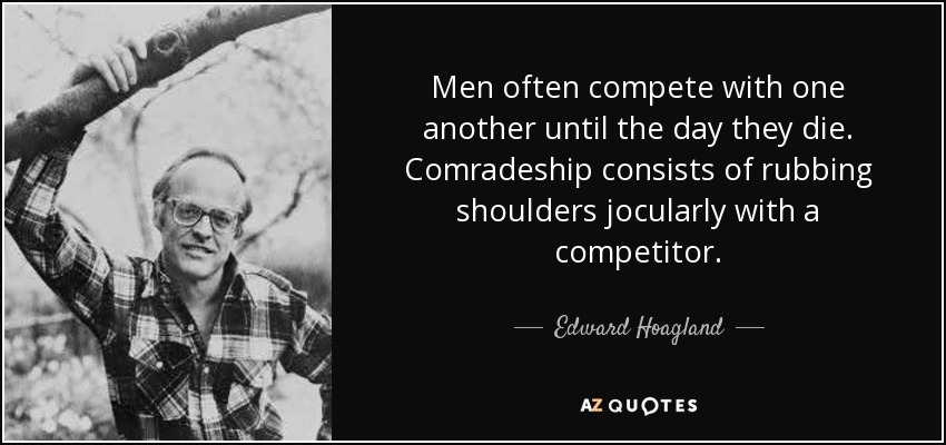 Men often compete with one another until the day they die. Comradeship consists of rubbing shoulders jocularly with a competitor. - Edward Hoagland