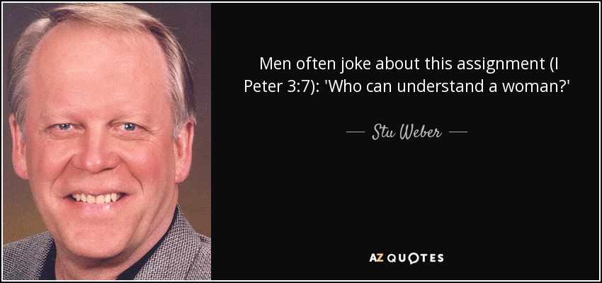Men often joke about this assignment (I Peter 3:7): 'Who can understand a woman?' God has answered the question loud and clear. You can. You can understand a woman. Husbands can understand wives if they will take the time and energy to focus on them as feminine persons who need their husbands' honor. - Stu Weber