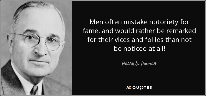 Men often mistake notoriety for fame, and would rather be remarked for their vices and follies than not be noticed at all! - Harry S. Truman