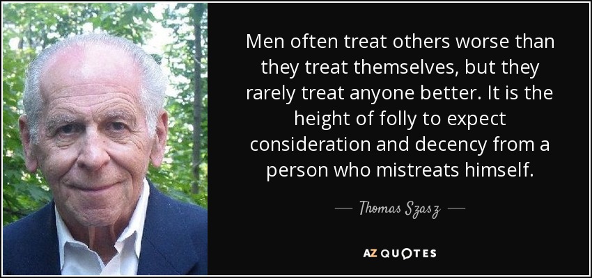Men often treat others worse than they treat themselves, but they rarely treat anyone better. It is the height of folly to expect consideration and decency from a person who mistreats himself. - Thomas Szasz