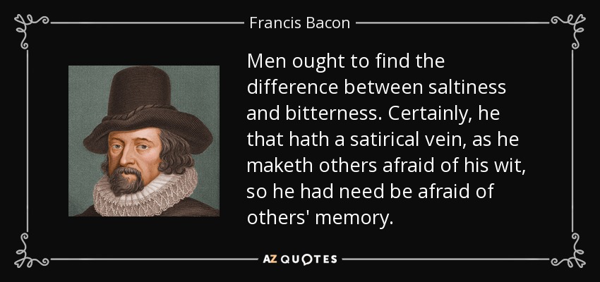 Men ought to find the difference between saltiness and bitterness. Certainly, he that hath a satirical vein, as he maketh others afraid of his wit, so he had need be afraid of others' memory. - Francis Bacon