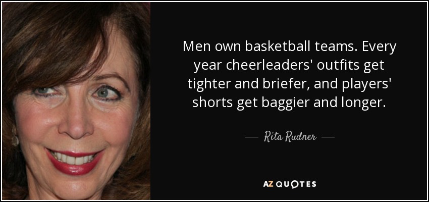 Men own basketball teams. Every year cheerleaders' outfits get tighter and briefer, and players' shorts get baggier and longer. - Rita Rudner