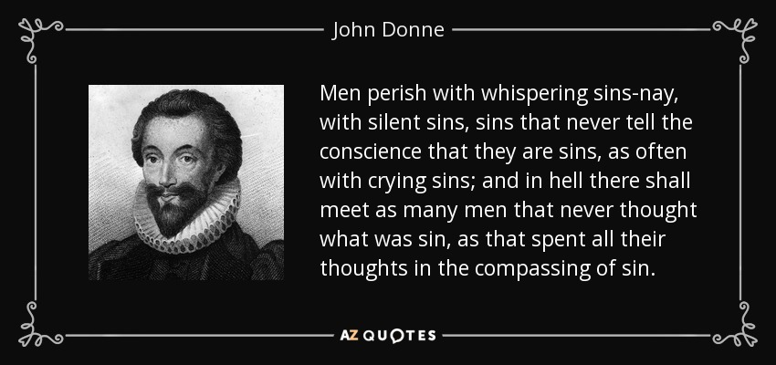 Men perish with whispering sins-nay, with silent sins, sins that never tell the conscience that they are sins, as often with crying sins; and in hell there shall meet as many men that never thought what was sin, as that spent all their thoughts in the compassing of sin. - John Donne