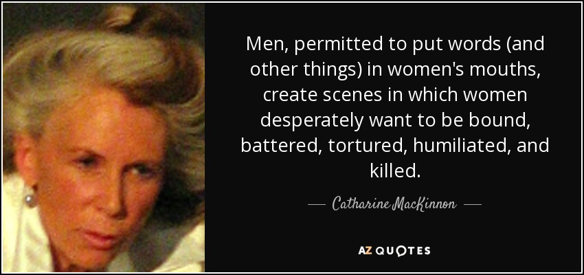 Men, permitted to put words (and other things) in women's mouths, create scenes in which women desperately want to be bound, battered, tortured, humiliated, and killed. - Catharine MacKinnon