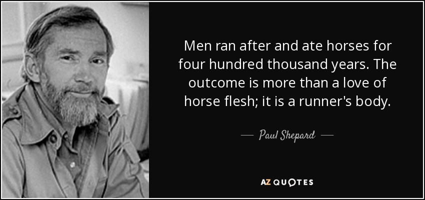 Men ran after and ate horses for four hundred thousand years. The outcome is more than a love of horse flesh; it is a runner's body. - Paul Shepard
