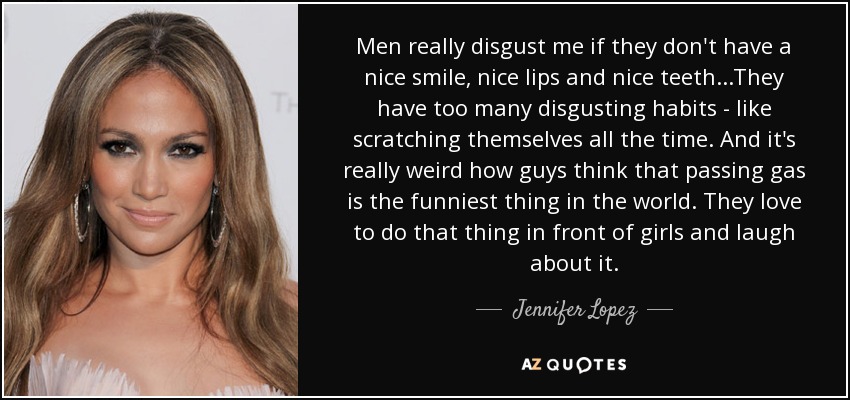 Men really disgust me if they don't have a nice smile, nice lips and nice teeth...They have too many disgusting habits - like scratching themselves all the time. And it's really weird how guys think that passing gas is the funniest thing in the world. They love to do that thing in front of girls and laugh about it. - Jennifer Lopez