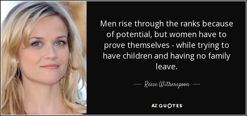 Men rise through the ranks because of potential, but women have to prove themselves - while trying to have children and having no family leave. - Reese Witherspoon