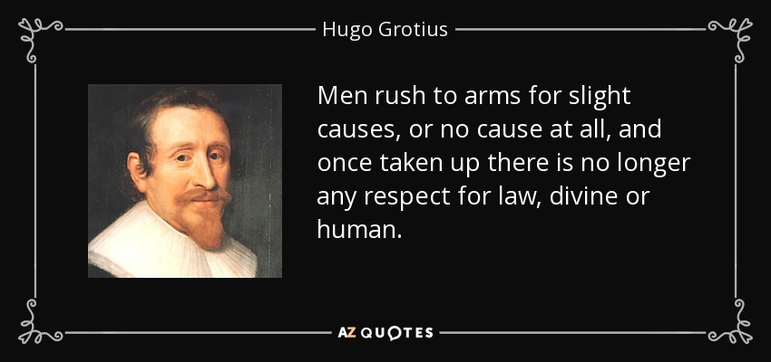 Men rush to arms for slight causes, or no cause at all, and once taken up there is no longer any respect for law, divine or human. - Hugo Grotius