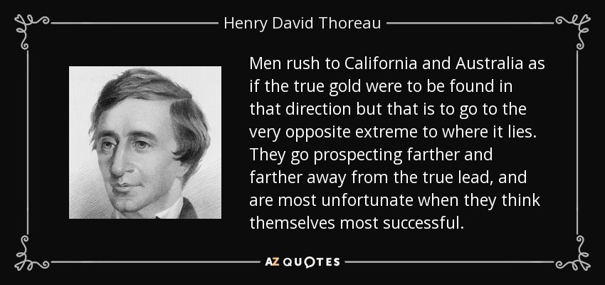 Men rush to California and Australia as if the true gold were to be found in that direction but that is to go to the very opposite extreme to where it lies. They go prospecting farther and farther away from the true lead, and are most unfortunate when they think themselves most successful. - Henry David Thoreau