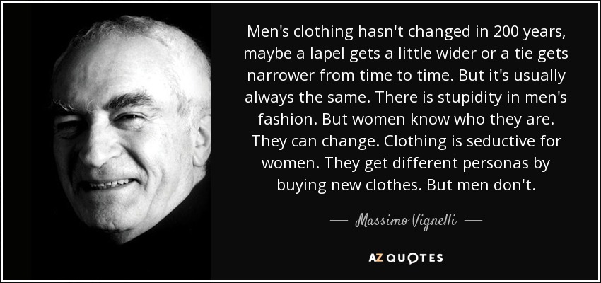 Men's clothing hasn't changed in 200 years, maybe a lapel gets a little wider or a tie gets narrower from time to time. But it's usually always the same. There is stupidity in men's fashion. But women know who they are. They can change. Clothing is seductive for women. They get different personas by buying new clothes. But men don't. - Massimo Vignelli