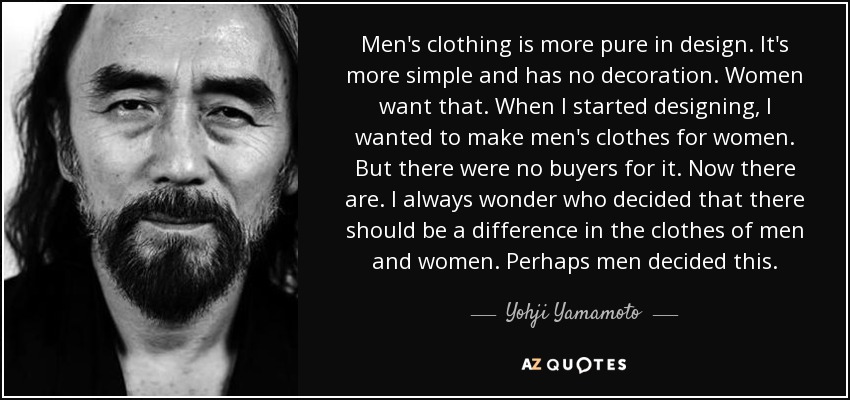 Men's clothing is more pure in design. It's more simple and has no decoration. Women want that. When I started designing, I wanted to make men's clothes for women. But there were no buyers for it. Now there are. I always wonder who decided that there should be a difference in the clothes of men and women. Perhaps men decided this. - Yohji Yamamoto