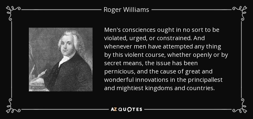 Men's consciences ought in no sort to be violated, urged, or constrained. And whenever men have attempted any thing by this violent course, whether openly or by secret means, the issue has been pernicious, and the cause of great and wonderful innovations in the principallest and mightiest kingdoms and countries. - Roger Williams