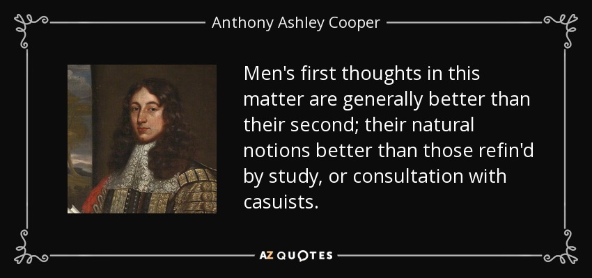 Men's first thoughts in this matter are generally better than their second; their natural notions better than those refin'd by study, or consultation with casuists. - Anthony Ashley Cooper, 1st Earl of Shaftesbury
