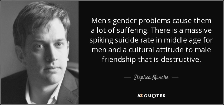 Men's gender problems cause them a lot of suffering. There is a massive spiking suicide rate in middle age for men and a cultural attitude to male friendship that is destructive. - Stephen Marche