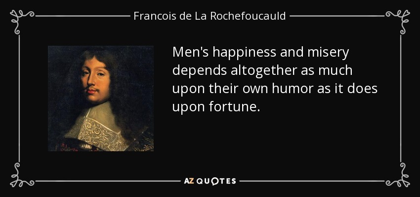 Men's happiness and misery depends altogether as much upon their own humor as it does upon fortune. - Francois de La Rochefoucauld