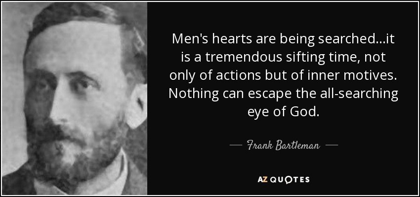 Men's hearts are being searched...it is a tremendous sifting time, not only of actions but of inner motives. Nothing can escape the all-searching eye of God. - Frank Bartleman