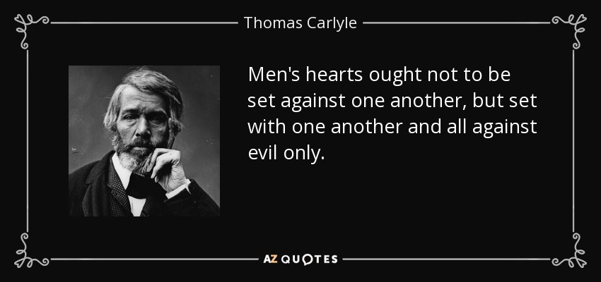 Men's hearts ought not to be set against one another, but set with one another and all against evil only. - Thomas Carlyle
