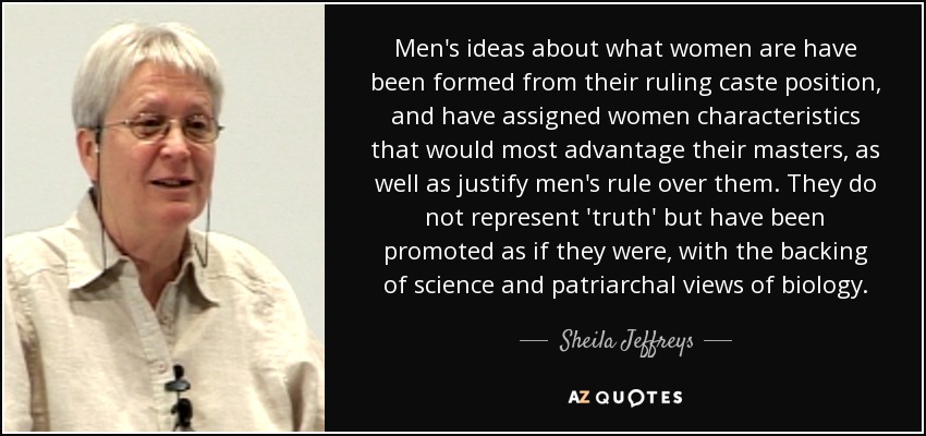 Men's ideas about what women are have been formed from their ruling caste position, and have assigned women characteristics that would most advantage their masters, as well as justify men's rule over them. They do not represent 'truth' but have been promoted as if they were, with the backing of science and patriarchal views of biology. - Sheila Jeffreys