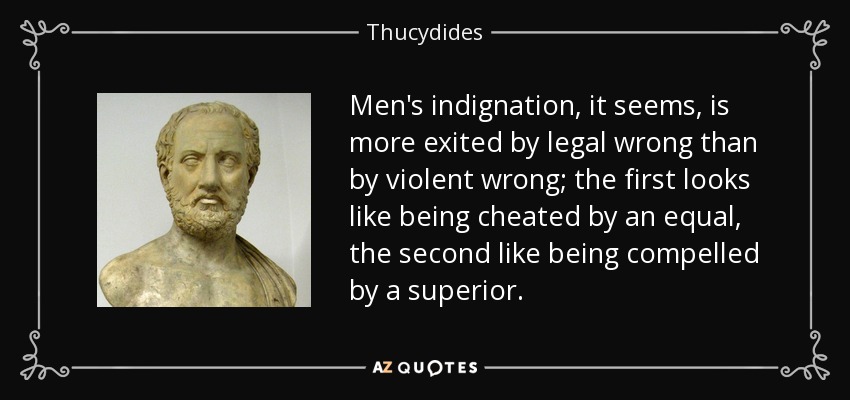 Men's indignation, it seems, is more exited by legal wrong than by violent wrong; the first looks like being cheated by an equal, the second like being compelled by a superior. - Thucydides