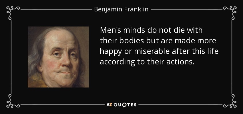 Men's minds do not die with their bodies but are made more happy or miserable after this life according to their actions. - Benjamin Franklin