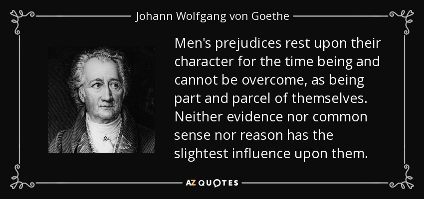 Men's prejudices rest upon their character for the time being and cannot be overcome, as being part and parcel of themselves. Neither evidence nor common sense nor reason has the slightest influence upon them. - Johann Wolfgang von Goethe
