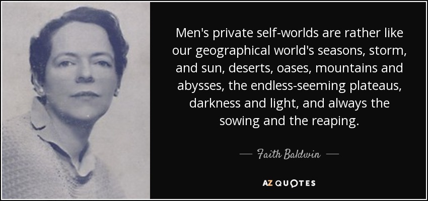 Men's private self-worlds are rather like our geographical world's seasons, storm, and sun, deserts, oases, mountains and abysses, the endless-seeming plateaus, darkness and light, and always the sowing and the reaping. - Faith Baldwin