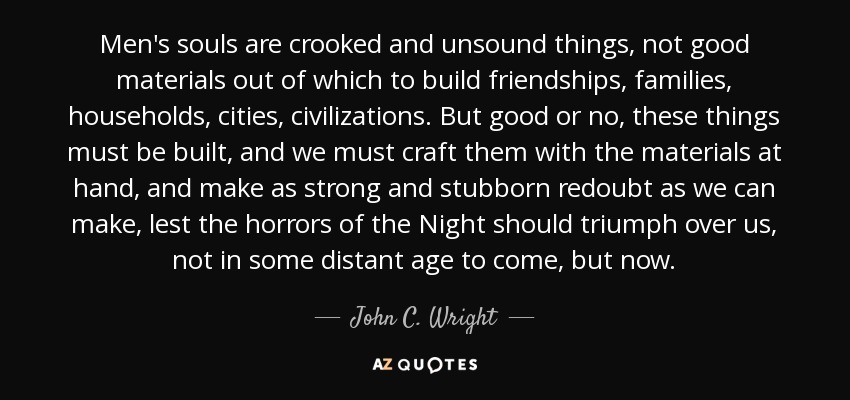 Men's souls are crooked and unsound things, not good materials out of which to build friendships, families, households, cities, civilizations. But good or no, these things must be built, and we must craft them with the materials at hand, and make as strong and stubborn redoubt as we can make, lest the horrors of the Night should triumph over us, not in some distant age to come, but now. - John C. Wright