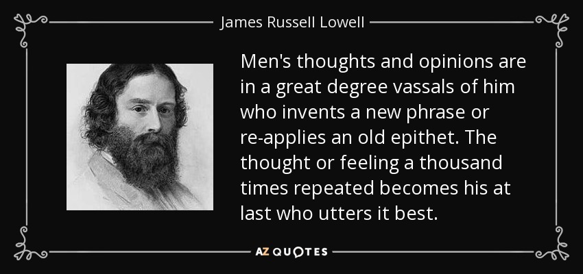 Men's thoughts and opinions are in a great degree vassals of him who invents a new phrase or re-applies an old epithet. The thought or feeling a thousand times repeated becomes his at last who utters it best. - James Russell Lowell